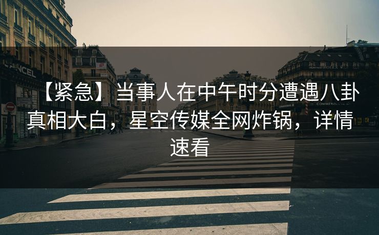 【紧急】当事人在中午时分遭遇八卦真相大白，星空传媒全网炸锅，详情速看