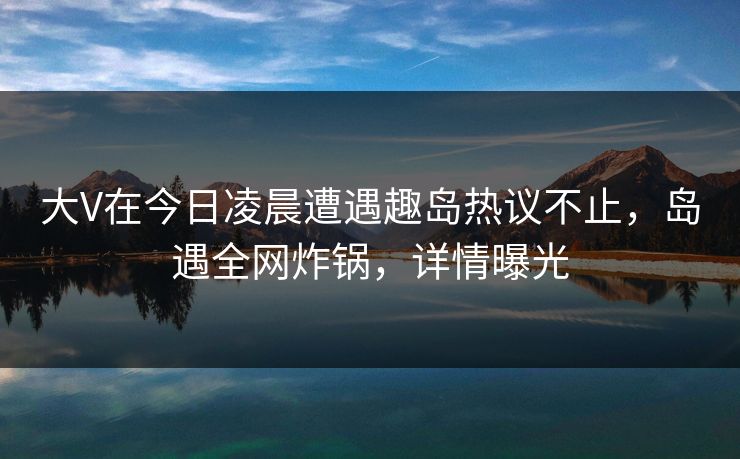 大V在今日凌晨遭遇趣岛热议不止，岛遇全网炸锅，详情曝光