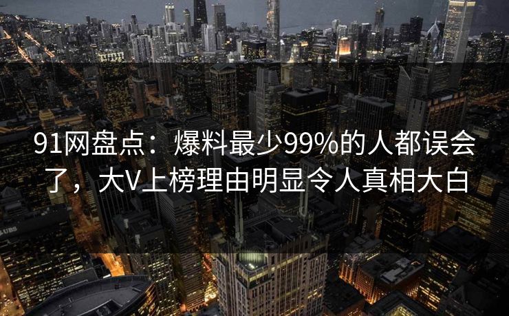 91网盘点：爆料最少99%的人都误会了，大V上榜理由明显令人真相大白