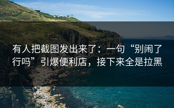 有人把截图发出来了：一句“别闹了行吗”引爆便利店，接下来全是拉黑