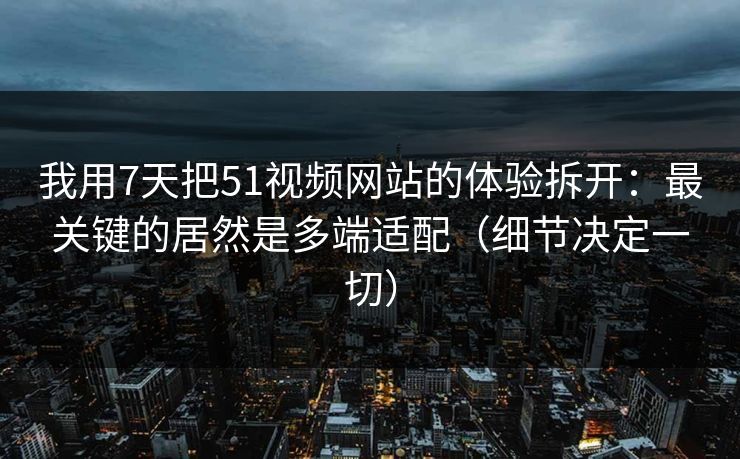 我用7天把51视频网站的体验拆开：最关键的居然是多端适配（细节决定一切）