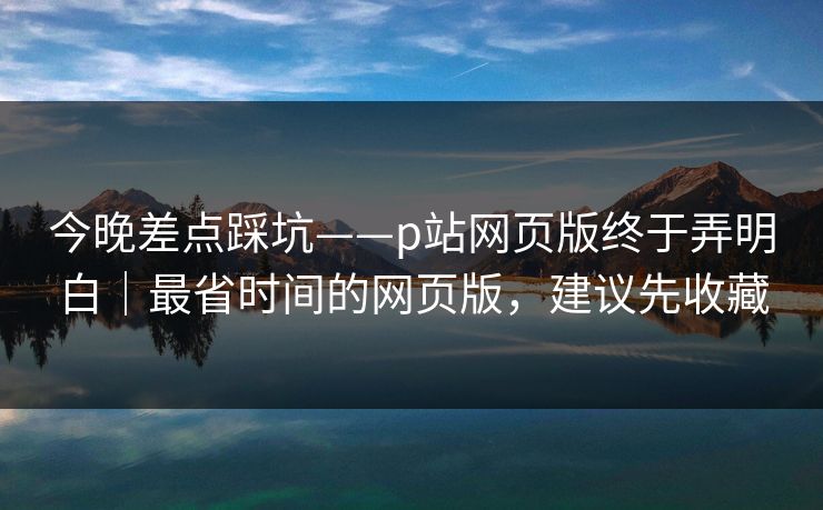 今晚差点踩坑——p站网页版终于弄明白｜最省时间的网页版，建议先收藏
