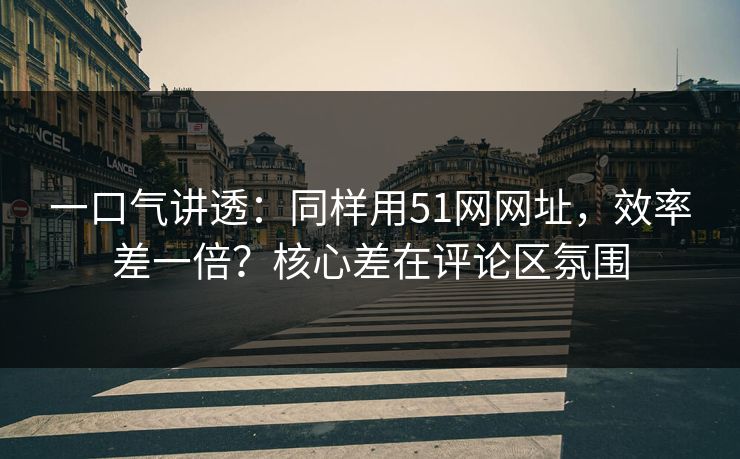 一口气讲透：同样用51网网址，效率差一倍？核心差在评论区氛围