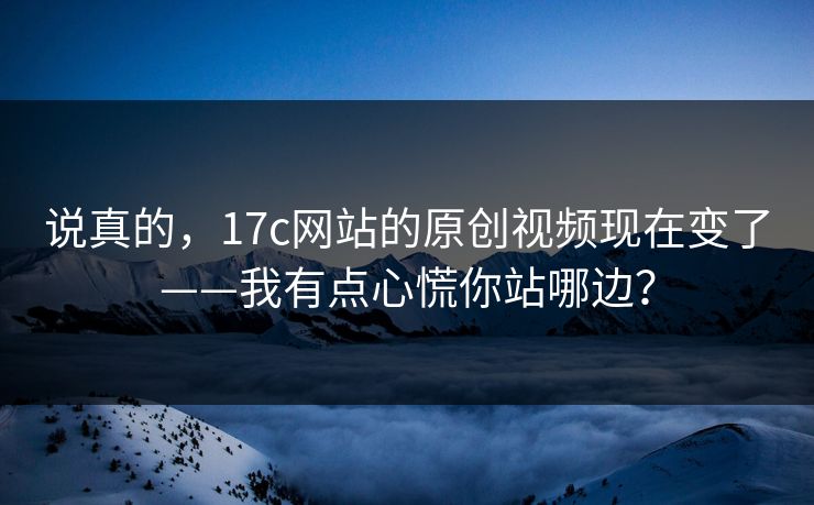 说真的，17c网站的原创视频现在变了——我有点心慌你站哪边？