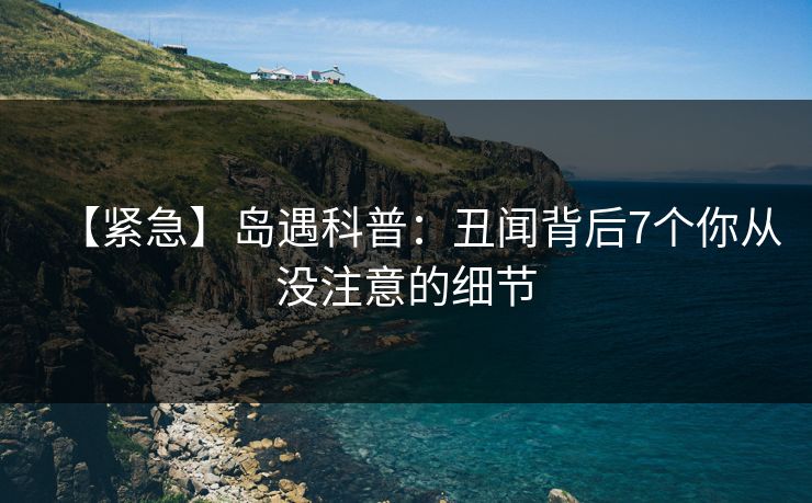 【紧急】岛遇科普：丑闻背后7个你从没注意的细节