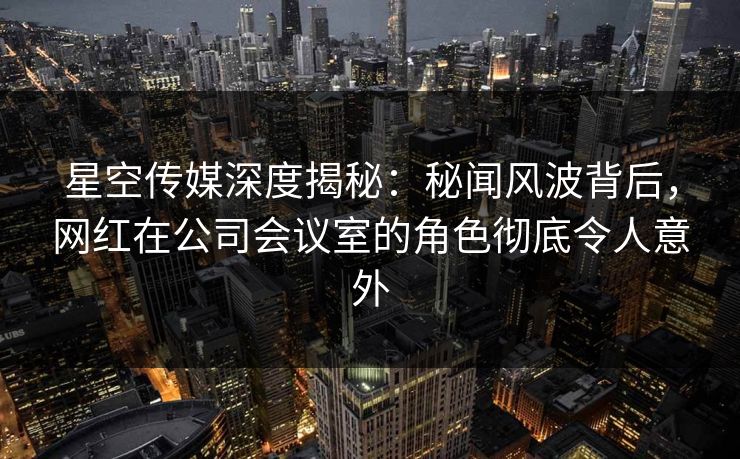 星空传媒深度揭秘：秘闻风波背后，网红在公司会议室的角色彻底令人意外
