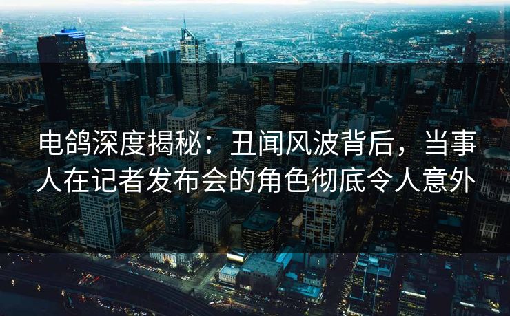 电鸽深度揭秘：丑闻风波背后，当事人在记者发布会的角色彻底令人意外