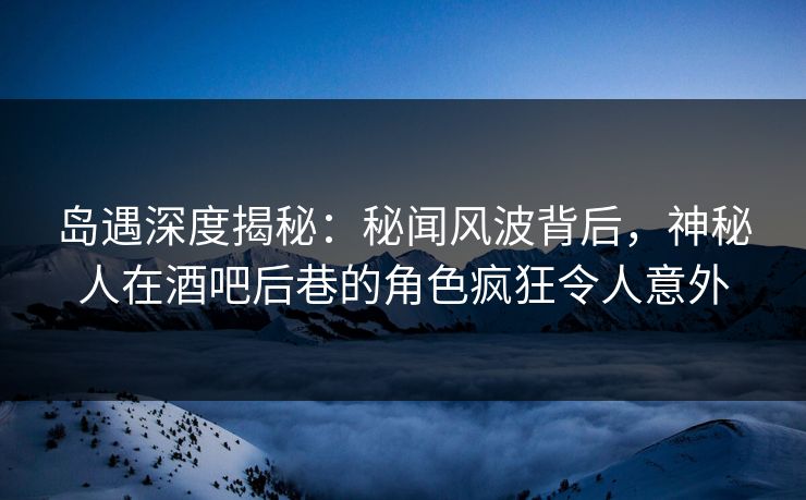 岛遇深度揭秘：秘闻风波背后，神秘人在酒吧后巷的角色疯狂令人意外