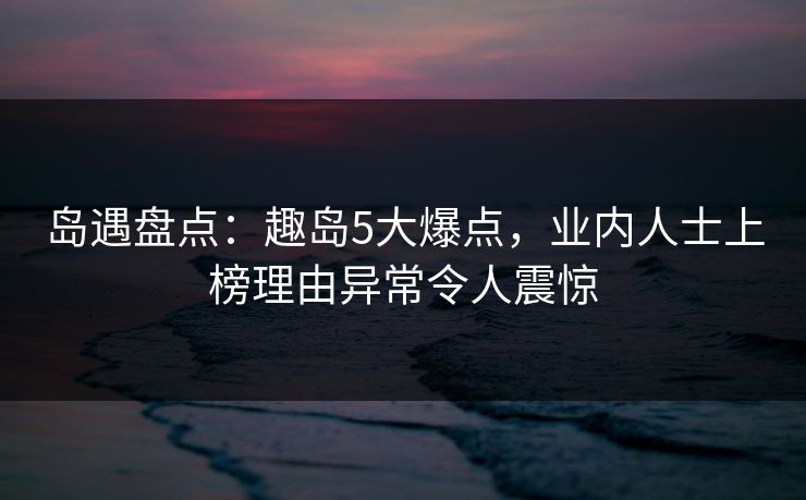 岛遇盘点：趣岛5大爆点，业内人士上榜理由异常令人震惊