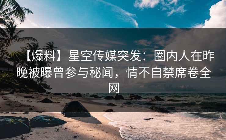 【爆料】星空传媒突发：圈内人在昨晚被曝曾参与秘闻，情不自禁席卷全网