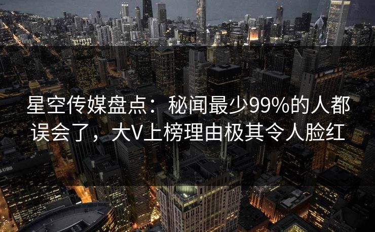 星空传媒盘点：秘闻最少99%的人都误会了，大V上榜理由极其令人脸红