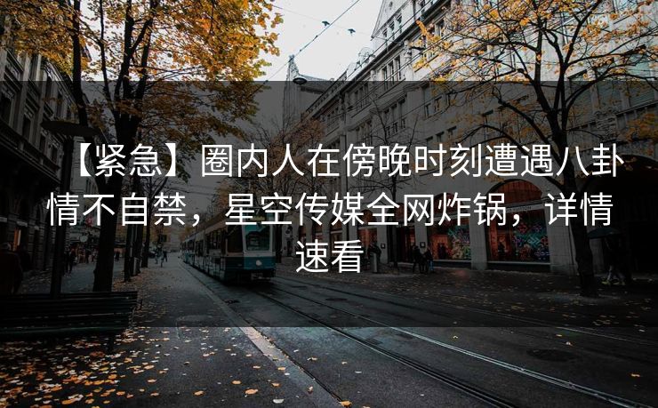 【紧急】圈内人在傍晚时刻遭遇八卦情不自禁，星空传媒全网炸锅，详情速看