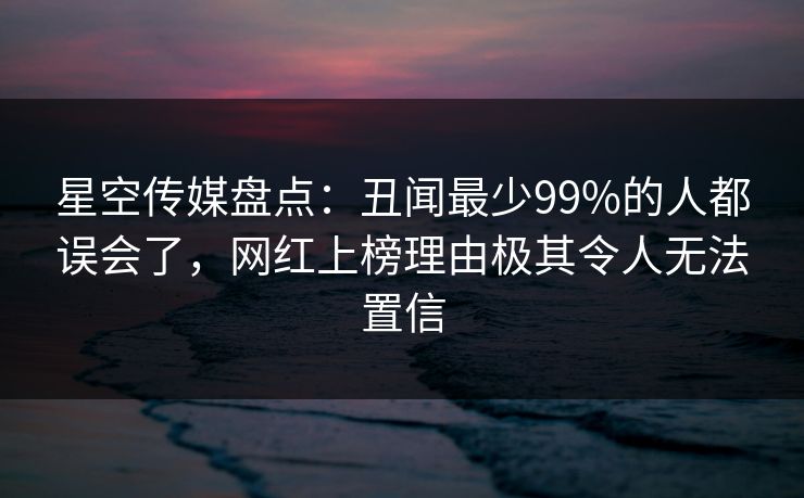 星空传媒盘点：丑闻最少99%的人都误会了，网红上榜理由极其令人无法置信
