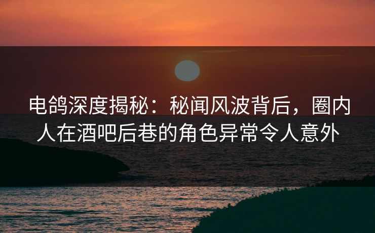 电鸽深度揭秘：秘闻风波背后，圈内人在酒吧后巷的角色异常令人意外