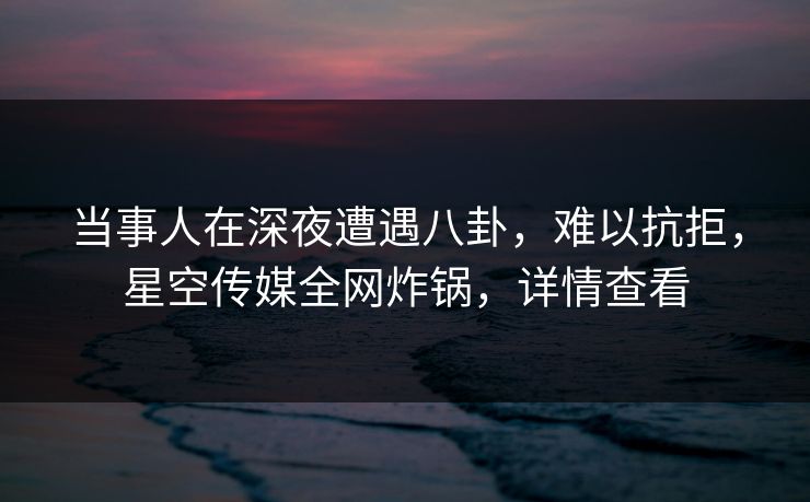 当事人在深夜遭遇八卦，难以抗拒，星空传媒全网炸锅，详情查看