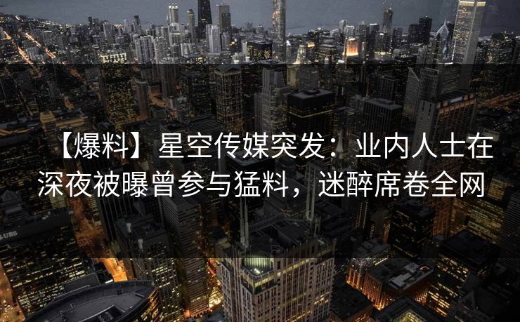 【爆料】星空传媒突发：业内人士在深夜被曝曾参与猛料，迷醉席卷全网