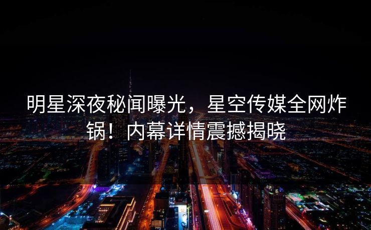 明星深夜秘闻曝光，星空传媒全网炸锅！内幕详情震撼揭晓