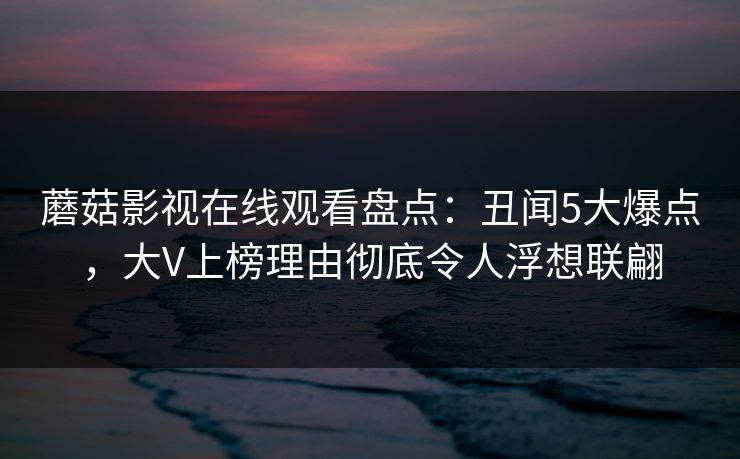蘑菇影视在线观看盘点:丑闻5大爆点,大V上榜理由彻底令人浮想联翩 蘑菇影视在线观看盘点:丑闻5大爆点,大V上榜理由彻底令人浮想联翩
