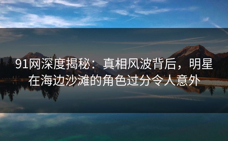 91网深度揭秘:真相风波背后,明星在海边沙滩的角色过分令人意外 91网深度揭秘:真相风波背后,明星在海边沙滩的角色过分令人意外