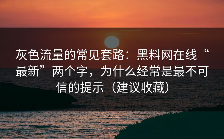 灰色流量的常见套路：黑料网在线“最新”两个字，为什么经常是最不可信的提示（建议收藏）