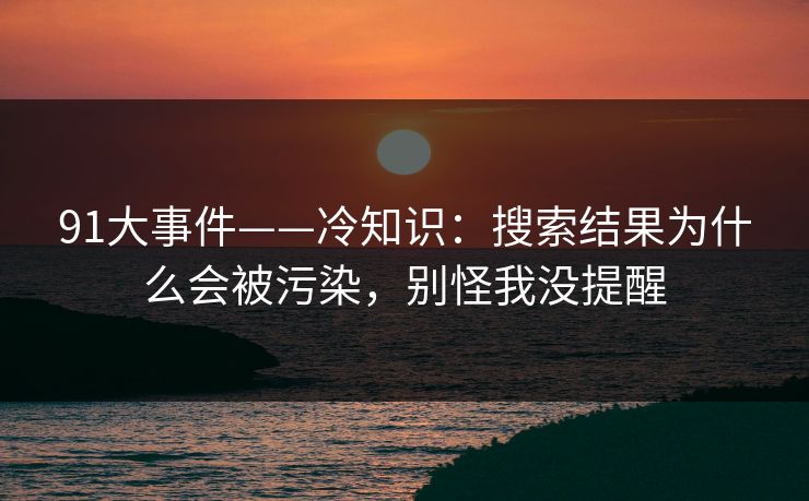 91大事件——冷知识：搜索结果为什么会被污染，别怪我没提醒