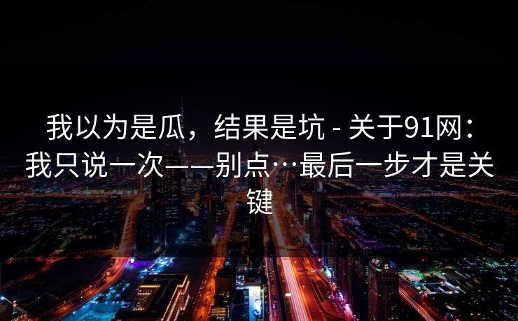 我以为是瓜，结果是坑 - 关于91网：我只说一次——别点…最后一步才是关键