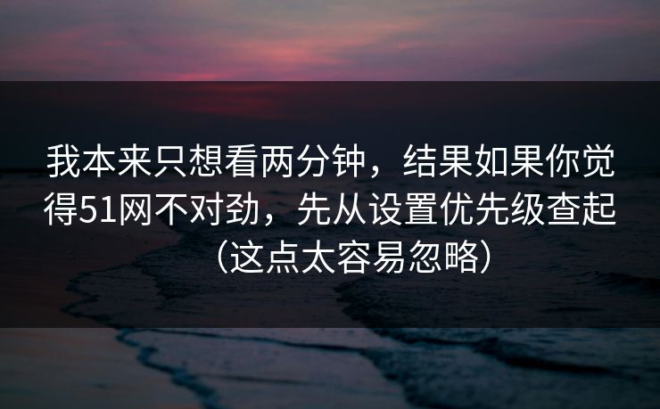 我本来只想看两分钟，结果如果你觉得51网不对劲，先从设置优先级查起（这点太容易忽略）