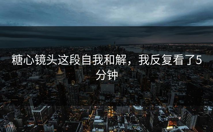 糖心镜头这段自我和解，我反复看了5分钟