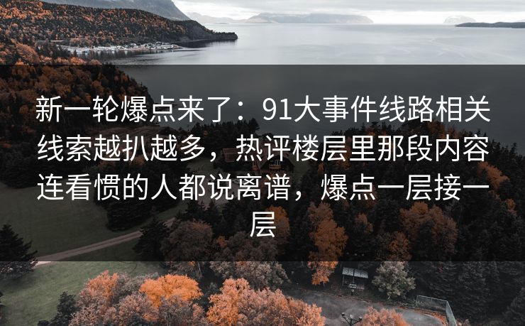 新一轮爆点来了：91大事件线路相关线索越扒越多，热评楼层里那段内容连看惯的人都说离谱，爆点一层接一层